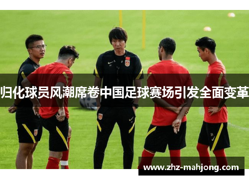 归化球员风潮席卷中国足球赛场引发全面变革 归化球员风潮席卷中国足球赛场引发全面变革