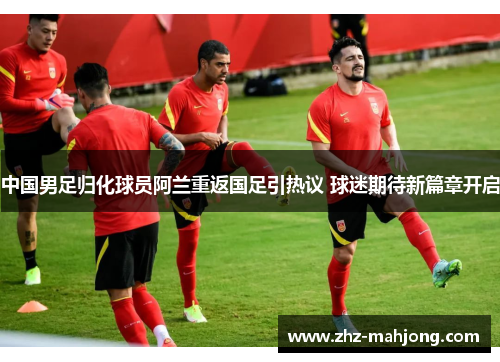 中国男足归化球员阿兰重返国足引热议 球迷期待新篇章开启 中国男足归化球员阿兰重返国足引热议 球迷期待新篇章开启